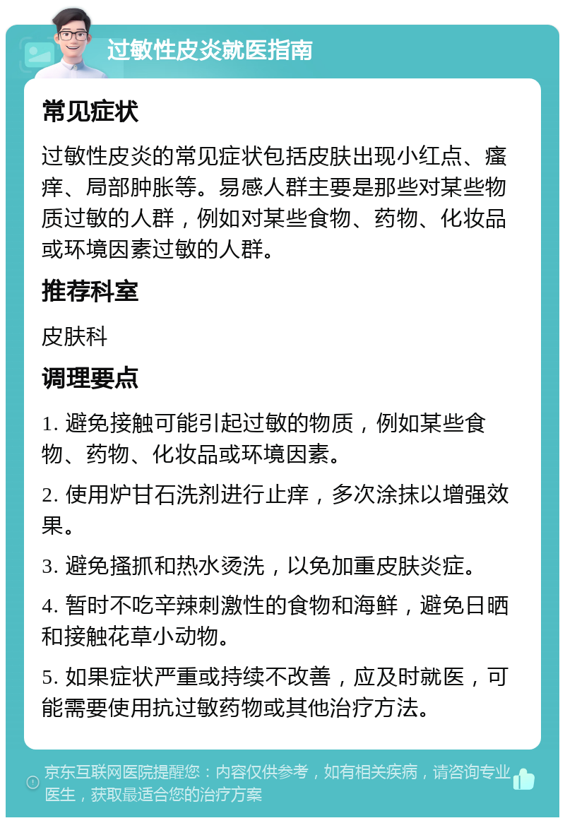 过敏性皮炎就医指南 常见症状 过敏性皮炎的常见症状包括皮肤出现小红点、瘙痒、局部肿胀等。易感人群主要是那些对某些物质过敏的人群，例如对某些食物、药物、化妆品或环境因素过敏的人群。 推荐科室 皮肤科 调理要点 1. 避免接触可能引起过敏的物质，例如某些食物、药物、化妆品或环境因素。 2. 使用炉甘石洗剂进行止痒，多次涂抹以增强效果。 3. 避免搔抓和热水烫洗，以免加重皮肤炎症。 4. 暂时不吃辛辣刺激性的食物和海鲜，避免日晒和接触花草小动物。 5. 如果症状严重或持续不改善，应及时就医，可能需要使用抗过敏药物或其他治疗方法。