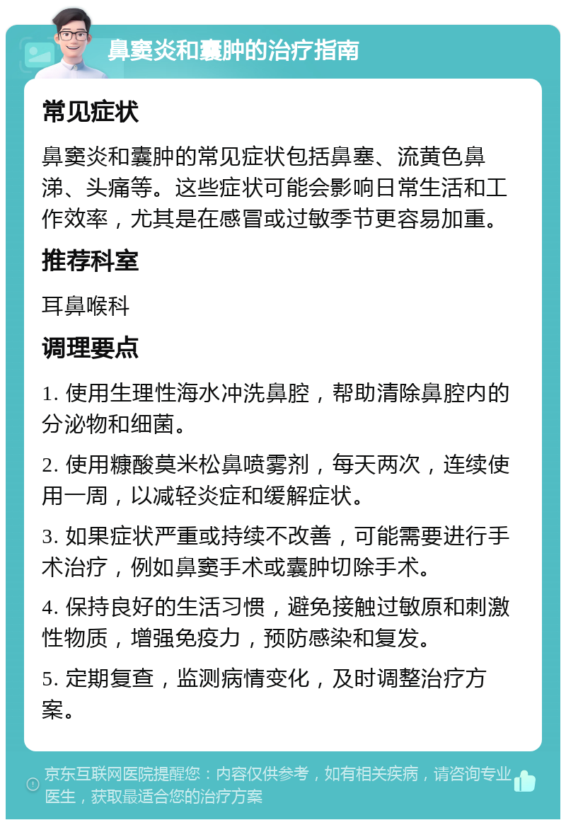 鼻窦炎和囊肿的治疗指南 常见症状 鼻窦炎和囊肿的常见症状包括鼻塞、流黄色鼻涕、头痛等。这些症状可能会影响日常生活和工作效率，尤其是在感冒或过敏季节更容易加重。 推荐科室 耳鼻喉科 调理要点 1. 使用生理性海水冲洗鼻腔，帮助清除鼻腔内的分泌物和细菌。 2. 使用糠酸莫米松鼻喷雾剂，每天两次，连续使用一周，以减轻炎症和缓解症状。 3. 如果症状严重或持续不改善，可能需要进行手术治疗，例如鼻窦手术或囊肿切除手术。 4. 保持良好的生活习惯，避免接触过敏原和刺激性物质，增强免疫力，预防感染和复发。 5. 定期复查，监测病情变化，及时调整治疗方案。