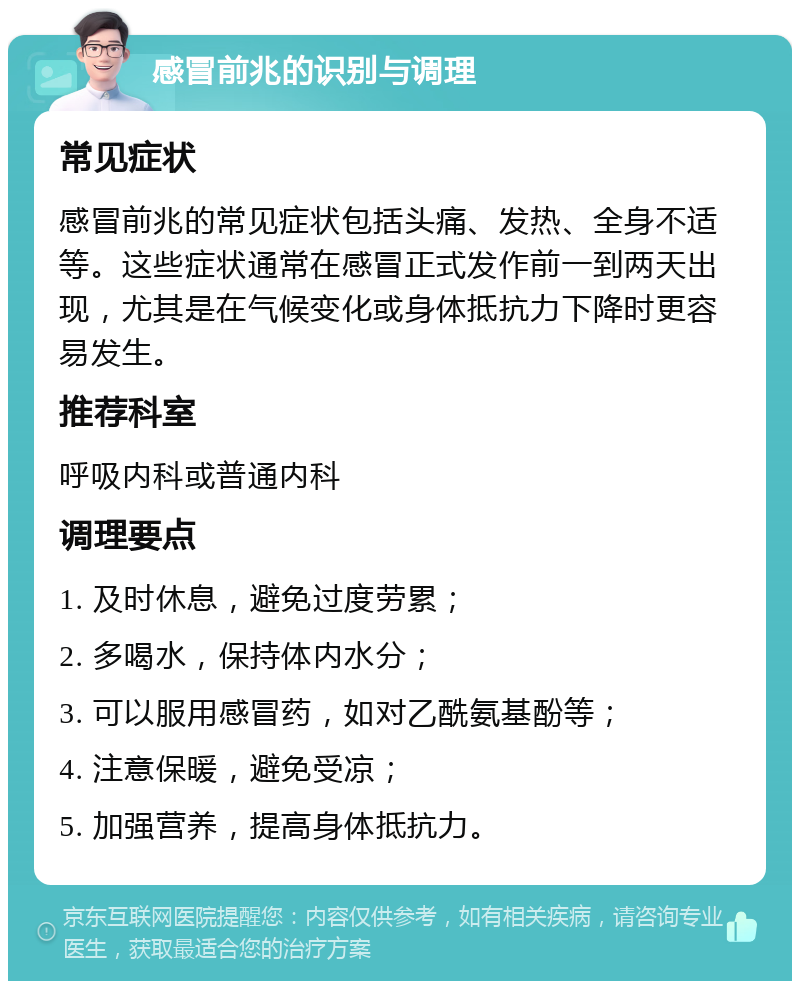 感冒前兆的识别与调理 常见症状 感冒前兆的常见症状包括头痛、发热、全身不适等。这些症状通常在感冒正式发作前一到两天出现，尤其是在气候变化或身体抵抗力下降时更容易发生。 推荐科室 呼吸内科或普通内科 调理要点 1. 及时休息，避免过度劳累； 2. 多喝水，保持体内水分； 3. 可以服用感冒药，如对乙酰氨基酚等； 4. 注意保暖，避免受凉； 5. 加强营养，提高身体抵抗力。