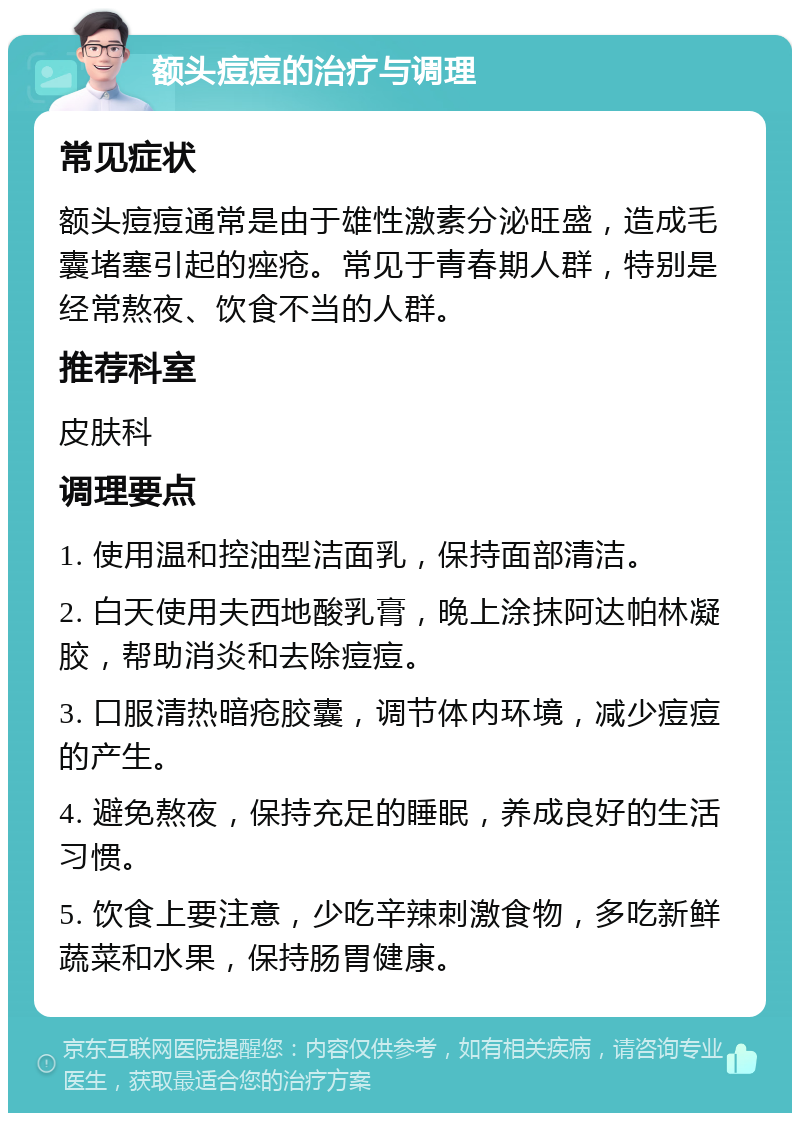 额头痘痘的治疗与调理 常见症状 额头痘痘通常是由于雄性激素分泌旺盛，造成毛囊堵塞引起的痤疮。常见于青春期人群，特别是经常熬夜、饮食不当的人群。 推荐科室 皮肤科 调理要点 1. 使用温和控油型洁面乳，保持面部清洁。 2. 白天使用夫西地酸乳膏，晚上涂抹阿达帕林凝胶，帮助消炎和去除痘痘。 3. 口服清热暗疮胶囊，调节体内环境，减少痘痘的产生。 4. 避免熬夜，保持充足的睡眠，养成良好的生活习惯。 5. 饮食上要注意，少吃辛辣刺激食物，多吃新鲜蔬菜和水果，保持肠胃健康。