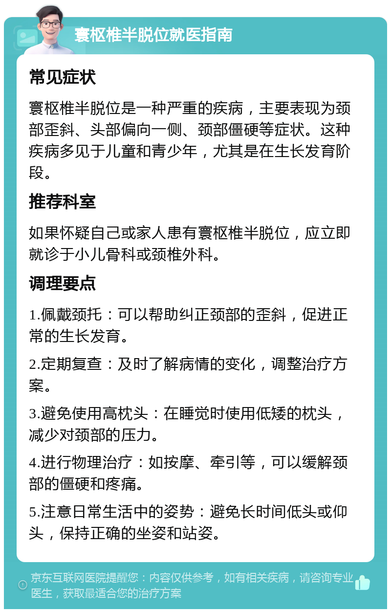 寰枢椎半脱位就医指南 常见症状 寰枢椎半脱位是一种严重的疾病，主要表现为颈部歪斜、头部偏向一侧、颈部僵硬等症状。这种疾病多见于儿童和青少年，尤其是在生长发育阶段。 推荐科室 如果怀疑自己或家人患有寰枢椎半脱位，应立即就诊于小儿骨科或颈椎外科。 调理要点 1.佩戴颈托：可以帮助纠正颈部的歪斜，促进正常的生长发育。 2.定期复查：及时了解病情的变化，调整治疗方案。 3.避免使用高枕头：在睡觉时使用低矮的枕头，减少对颈部的压力。 4.进行物理治疗：如按摩、牵引等，可以缓解颈部的僵硬和疼痛。 5.注意日常生活中的姿势：避免长时间低头或仰头，保持正确的坐姿和站姿。