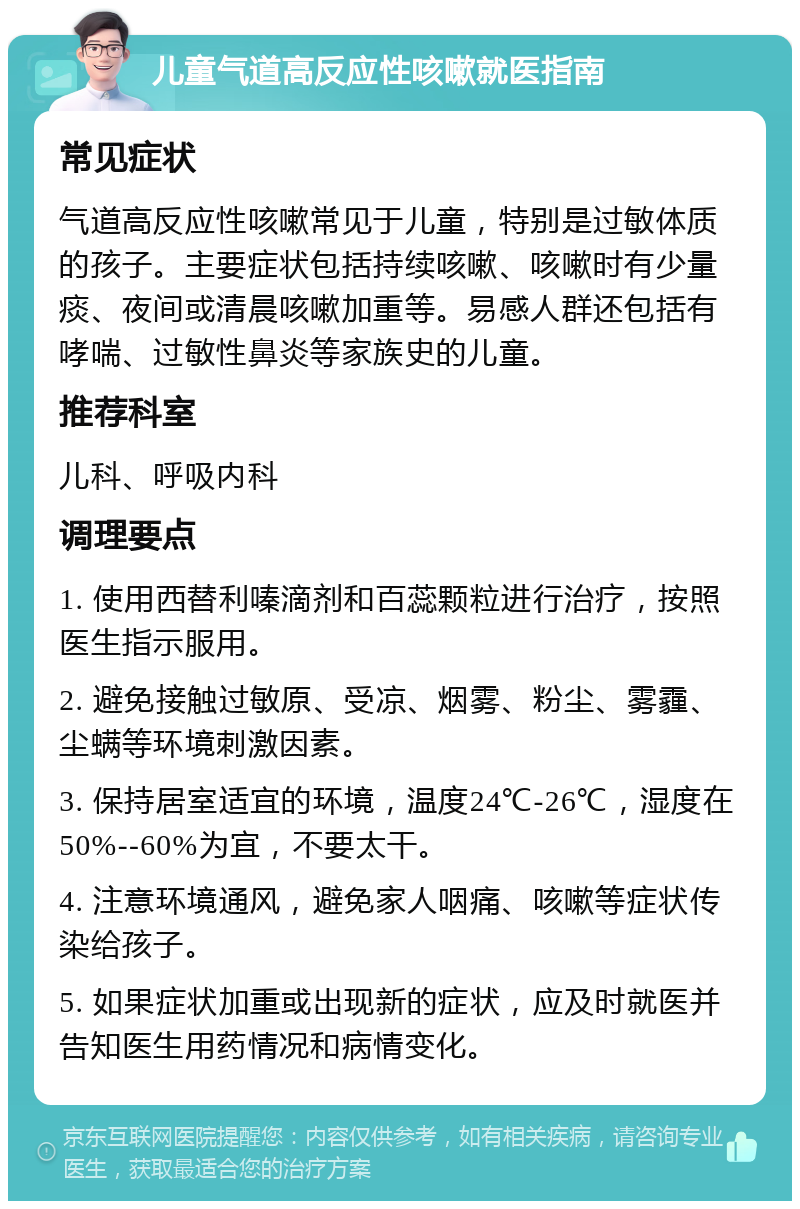 儿童气道高反应性咳嗽就医指南 常见症状 气道高反应性咳嗽常见于儿童，特别是过敏体质的孩子。主要症状包括持续咳嗽、咳嗽时有少量痰、夜间或清晨咳嗽加重等。易感人群还包括有哮喘、过敏性鼻炎等家族史的儿童。 推荐科室 儿科、呼吸内科 调理要点 1. 使用西替利嗪滴剂和百蕊颗粒进行治疗，按照医生指示服用。 2. 避免接触过敏原、受凉、烟雾、粉尘、雾霾、尘螨等环境刺激因素。 3. 保持居室适宜的环境，温度24℃-26℃，湿度在50%--60%为宜，不要太干。 4. 注意环境通风，避免家人咽痛、咳嗽等症状传染给孩子。 5. 如果症状加重或出现新的症状，应及时就医并告知医生用药情况和病情变化。