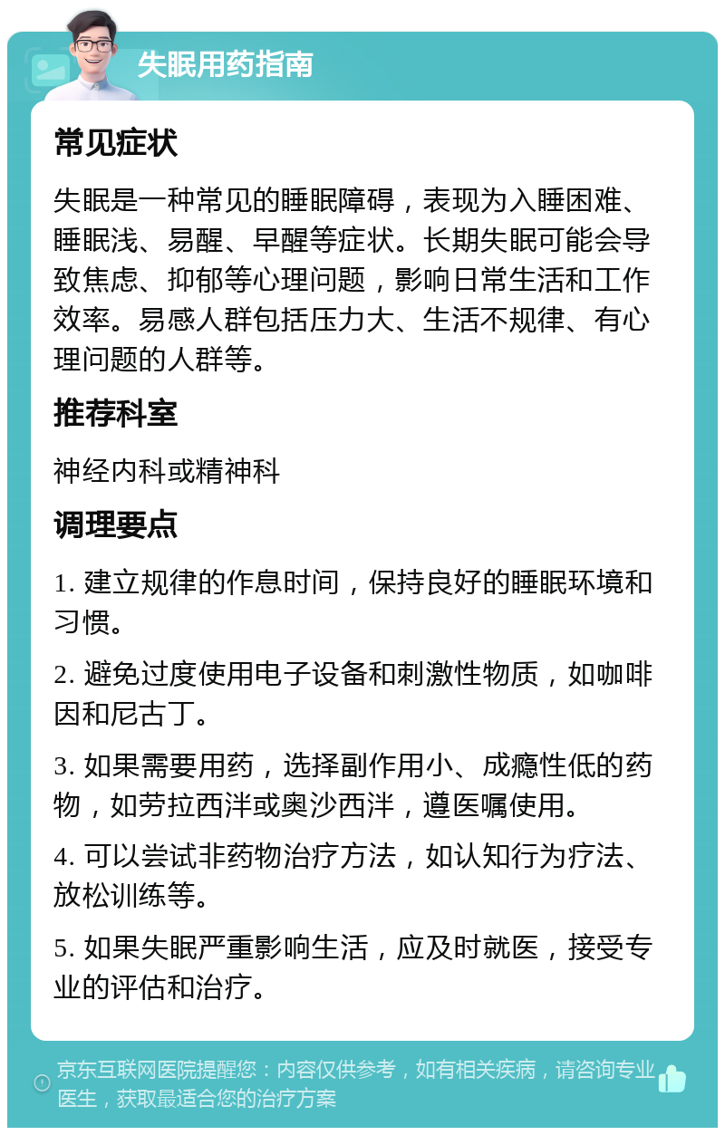 失眠用药指南 常见症状 失眠是一种常见的睡眠障碍，表现为入睡困难、睡眠浅、易醒、早醒等症状。长期失眠可能会导致焦虑、抑郁等心理问题，影响日常生活和工作效率。易感人群包括压力大、生活不规律、有心理问题的人群等。 推荐科室 神经内科或精神科 调理要点 1. 建立规律的作息时间，保持良好的睡眠环境和习惯。 2. 避免过度使用电子设备和刺激性物质，如咖啡因和尼古丁。 3. 如果需要用药，选择副作用小、成瘾性低的药物，如劳拉西泮或奥沙西泮，遵医嘱使用。 4. 可以尝试非药物治疗方法，如认知行为疗法、放松训练等。 5. 如果失眠严重影响生活，应及时就医，接受专业的评估和治疗。