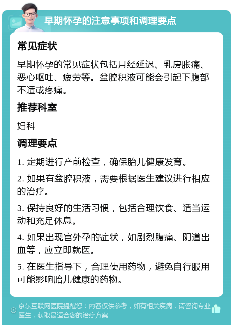 早期怀孕的注意事项和调理要点 常见症状 早期怀孕的常见症状包括月经延迟、乳房胀痛、恶心呕吐、疲劳等。盆腔积液可能会引起下腹部不适或疼痛。 推荐科室 妇科 调理要点 1. 定期进行产前检查，确保胎儿健康发育。 2. 如果有盆腔积液，需要根据医生建议进行相应的治疗。 3. 保持良好的生活习惯，包括合理饮食、适当运动和充足休息。 4. 如果出现宫外孕的症状，如剧烈腹痛、阴道出血等，应立即就医。 5. 在医生指导下，合理使用药物，避免自行服用可能影响胎儿健康的药物。