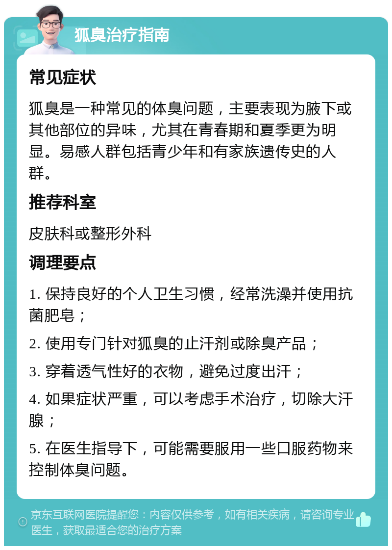 狐臭治疗指南 常见症状 狐臭是一种常见的体臭问题，主要表现为腋下或其他部位的异味，尤其在青春期和夏季更为明显。易感人群包括青少年和有家族遗传史的人群。 推荐科室 皮肤科或整形外科 调理要点 1. 保持良好的个人卫生习惯，经常洗澡并使用抗菌肥皂； 2. 使用专门针对狐臭的止汗剂或除臭产品； 3. 穿着透气性好的衣物，避免过度出汗； 4. 如果症状严重，可以考虑手术治疗，切除大汗腺； 5. 在医生指导下，可能需要服用一些口服药物来控制体臭问题。