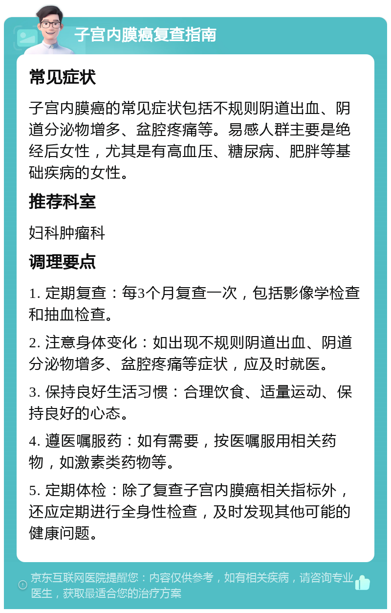 子宫内膜癌复查指南 常见症状 子宫内膜癌的常见症状包括不规则阴道出血、阴道分泌物增多、盆腔疼痛等。易感人群主要是绝经后女性，尤其是有高血压、糖尿病、肥胖等基础疾病的女性。 推荐科室 妇科肿瘤科 调理要点 1. 定期复查：每3个月复查一次，包括影像学检查和抽血检查。 2. 注意身体变化：如出现不规则阴道出血、阴道分泌物增多、盆腔疼痛等症状，应及时就医。 3. 保持良好生活习惯：合理饮食、适量运动、保持良好的心态。 4. 遵医嘱服药：如有需要，按医嘱服用相关药物，如激素类药物等。 5. 定期体检：除了复查子宫内膜癌相关指标外，还应定期进行全身性检查，及时发现其他可能的健康问题。