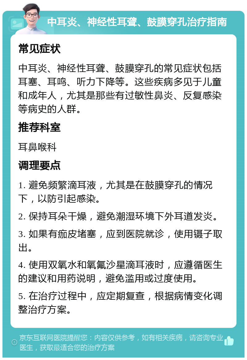 中耳炎、神经性耳聋、鼓膜穿孔治疗指南 常见症状 中耳炎、神经性耳聋、鼓膜穿孔的常见症状包括耳塞、耳鸣、听力下降等。这些疾病多见于儿童和成年人，尤其是那些有过敏性鼻炎、反复感染等病史的人群。 推荐科室 耳鼻喉科 调理要点 1. 避免频繁滴耳液，尤其是在鼓膜穿孔的情况下，以防引起感染。 2. 保持耳朵干燥，避免潮湿环境下外耳道发炎。 3. 如果有痂皮堵塞，应到医院就诊，使用镊子取出。 4. 使用双氧水和氧氟沙星滴耳液时，应遵循医生的建议和用药说明，避免滥用或过度使用。 5. 在治疗过程中，应定期复查，根据病情变化调整治疗方案。