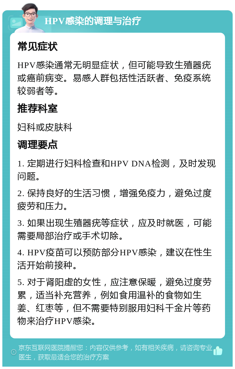 HPV感染的调理与治疗 常见症状 HPV感染通常无明显症状，但可能导致生殖器疣或癌前病变。易感人群包括性活跃者、免疫系统较弱者等。 推荐科室 妇科或皮肤科 调理要点 1. 定期进行妇科检查和HPV DNA检测，及时发现问题。 2. 保持良好的生活习惯，增强免疫力，避免过度疲劳和压力。 3. 如果出现生殖器疣等症状，应及时就医，可能需要局部治疗或手术切除。 4. HPV疫苗可以预防部分HPV感染，建议在性生活开始前接种。 5. 对于肾阳虚的女性，应注意保暖，避免过度劳累，适当补充营养，例如食用温补的食物如生姜、红枣等，但不需要特别服用妇科千金片等药物来治疗HPV感染。