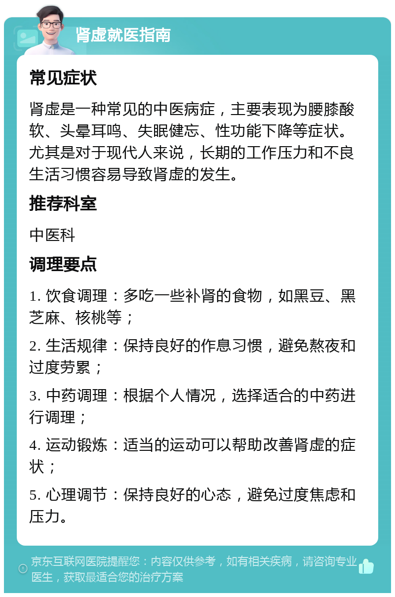 肾虚就医指南 常见症状 肾虚是一种常见的中医病症，主要表现为腰膝酸软、头晕耳鸣、失眠健忘、性功能下降等症状。尤其是对于现代人来说，长期的工作压力和不良生活习惯容易导致肾虚的发生。 推荐科室 中医科 调理要点 1. 饮食调理：多吃一些补肾的食物，如黑豆、黑芝麻、核桃等； 2. 生活规律：保持良好的作息习惯，避免熬夜和过度劳累； 3. 中药调理：根据个人情况，选择适合的中药进行调理； 4. 运动锻炼：适当的运动可以帮助改善肾虚的症状； 5. 心理调节：保持良好的心态，避免过度焦虑和压力。