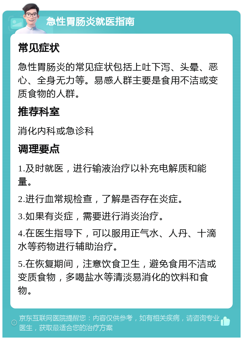 急性胃肠炎就医指南 常见症状 急性胃肠炎的常见症状包括上吐下泻、头晕、恶心、全身无力等。易感人群主要是食用不洁或变质食物的人群。 推荐科室 消化内科或急诊科 调理要点 1.及时就医，进行输液治疗以补充电解质和能量。 2.进行血常规检查，了解是否存在炎症。 3.如果有炎症，需要进行消炎治疗。 4.在医生指导下，可以服用正气水、人丹、十滴水等药物进行辅助治疗。 5.在恢复期间，注意饮食卫生，避免食用不洁或变质食物，多喝盐水等清淡易消化的饮料和食物。