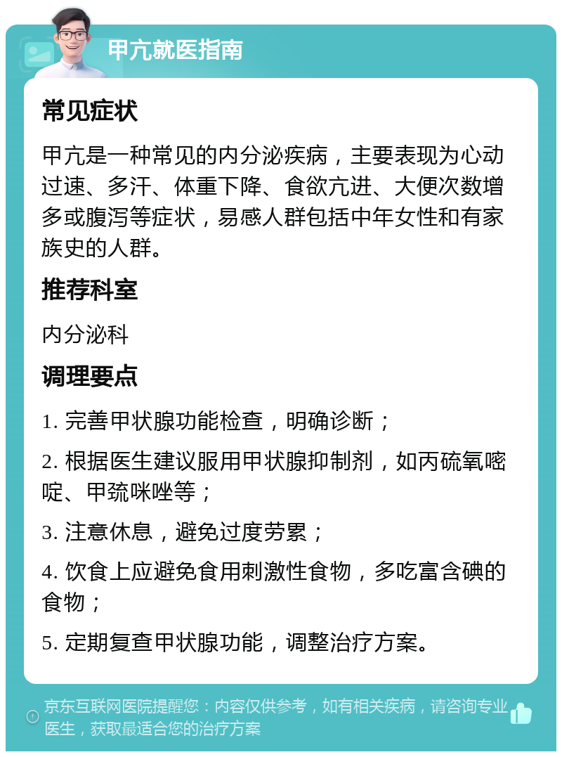 甲亢就医指南 常见症状 甲亢是一种常见的内分泌疾病，主要表现为心动过速、多汗、体重下降、食欲亢进、大便次数增多或腹泻等症状，易感人群包括中年女性和有家族史的人群。 推荐科室 内分泌科 调理要点 1. 完善甲状腺功能检查，明确诊断； 2. 根据医生建议服用甲状腺抑制剂，如丙硫氧嘧啶、甲巯咪唑等； 3. 注意休息，避免过度劳累； 4. 饮食上应避免食用刺激性食物，多吃富含碘的食物； 5. 定期复查甲状腺功能，调整治疗方案。