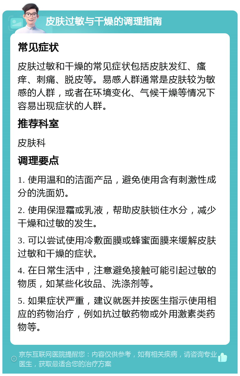 皮肤过敏与干燥的调理指南 常见症状 皮肤过敏和干燥的常见症状包括皮肤发红、瘙痒、刺痛、脱皮等。易感人群通常是皮肤较为敏感的人群，或者在环境变化、气候干燥等情况下容易出现症状的人群。 推荐科室 皮肤科 调理要点 1. 使用温和的洁面产品，避免使用含有刺激性成分的洗面奶。 2. 使用保湿霜或乳液，帮助皮肤锁住水分，减少干燥和过敏的发生。 3. 可以尝试使用冷敷面膜或蜂蜜面膜来缓解皮肤过敏和干燥的症状。 4. 在日常生活中，注意避免接触可能引起过敏的物质，如某些化妆品、洗涤剂等。 5. 如果症状严重，建议就医并按医生指示使用相应的药物治疗，例如抗过敏药物或外用激素类药物等。