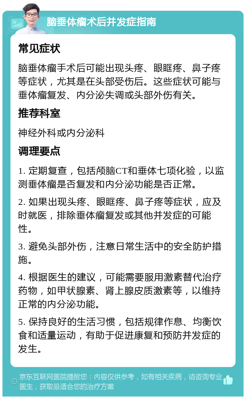 脑垂体瘤术后并发症指南 常见症状 脑垂体瘤手术后可能出现头疼、眼眶疼、鼻子疼等症状，尤其是在头部受伤后。这些症状可能与垂体瘤复发、内分泌失调或头部外伤有关。 推荐科室 神经外科或内分泌科 调理要点 1. 定期复查，包括颅脑CT和垂体七项化验，以监测垂体瘤是否复发和内分泌功能是否正常。 2. 如果出现头疼、眼眶疼、鼻子疼等症状，应及时就医，排除垂体瘤复发或其他并发症的可能性。 3. 避免头部外伤，注意日常生活中的安全防护措施。 4. 根据医生的建议，可能需要服用激素替代治疗药物，如甲状腺素、肾上腺皮质激素等，以维持正常的内分泌功能。 5. 保持良好的生活习惯，包括规律作息、均衡饮食和适量运动，有助于促进康复和预防并发症的发生。