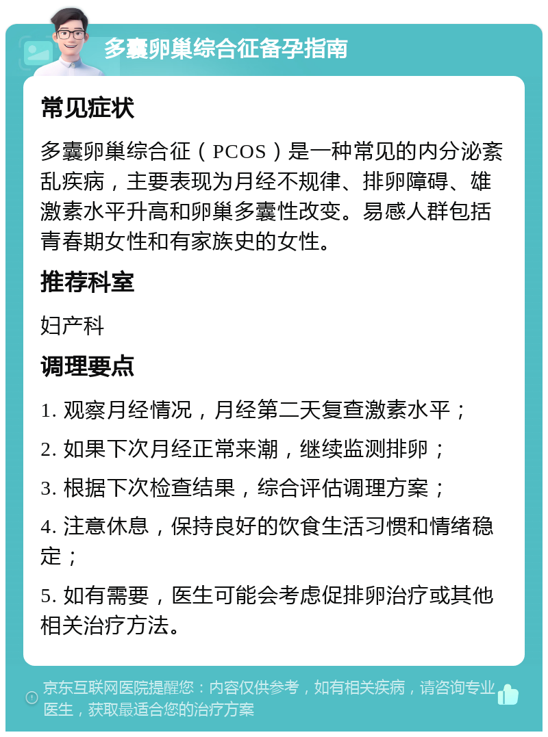 多囊卵巢综合征备孕指南 常见症状 多囊卵巢综合征（PCOS）是一种常见的内分泌紊乱疾病，主要表现为月经不规律、排卵障碍、雄激素水平升高和卵巢多囊性改变。易感人群包括青春期女性和有家族史的女性。 推荐科室 妇产科 调理要点 1. 观察月经情况，月经第二天复查激素水平； 2. 如果下次月经正常来潮，继续监测排卵； 3. 根据下次检查结果，综合评估调理方案； 4. 注意休息，保持良好的饮食生活习惯和情绪稳定； 5. 如有需要，医生可能会考虑促排卵治疗或其他相关治疗方法。