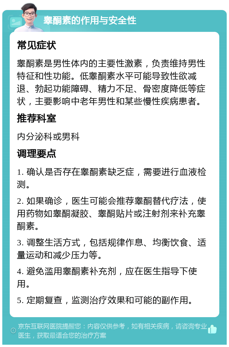 睾酮素的作用与安全性 常见症状 睾酮素是男性体内的主要性激素，负责维持男性特征和性功能。低睾酮素水平可能导致性欲减退、勃起功能障碍、精力不足、骨密度降低等症状，主要影响中老年男性和某些慢性疾病患者。 推荐科室 内分泌科或男科 调理要点 1. 确认是否存在睾酮素缺乏症，需要进行血液检测。 2. 如果确诊，医生可能会推荐睾酮替代疗法，使用药物如睾酮凝胶、睾酮贴片或注射剂来补充睾酮素。 3. 调整生活方式，包括规律作息、均衡饮食、适量运动和减少压力等。 4. 避免滥用睾酮素补充剂，应在医生指导下使用。 5. 定期复查，监测治疗效果和可能的副作用。