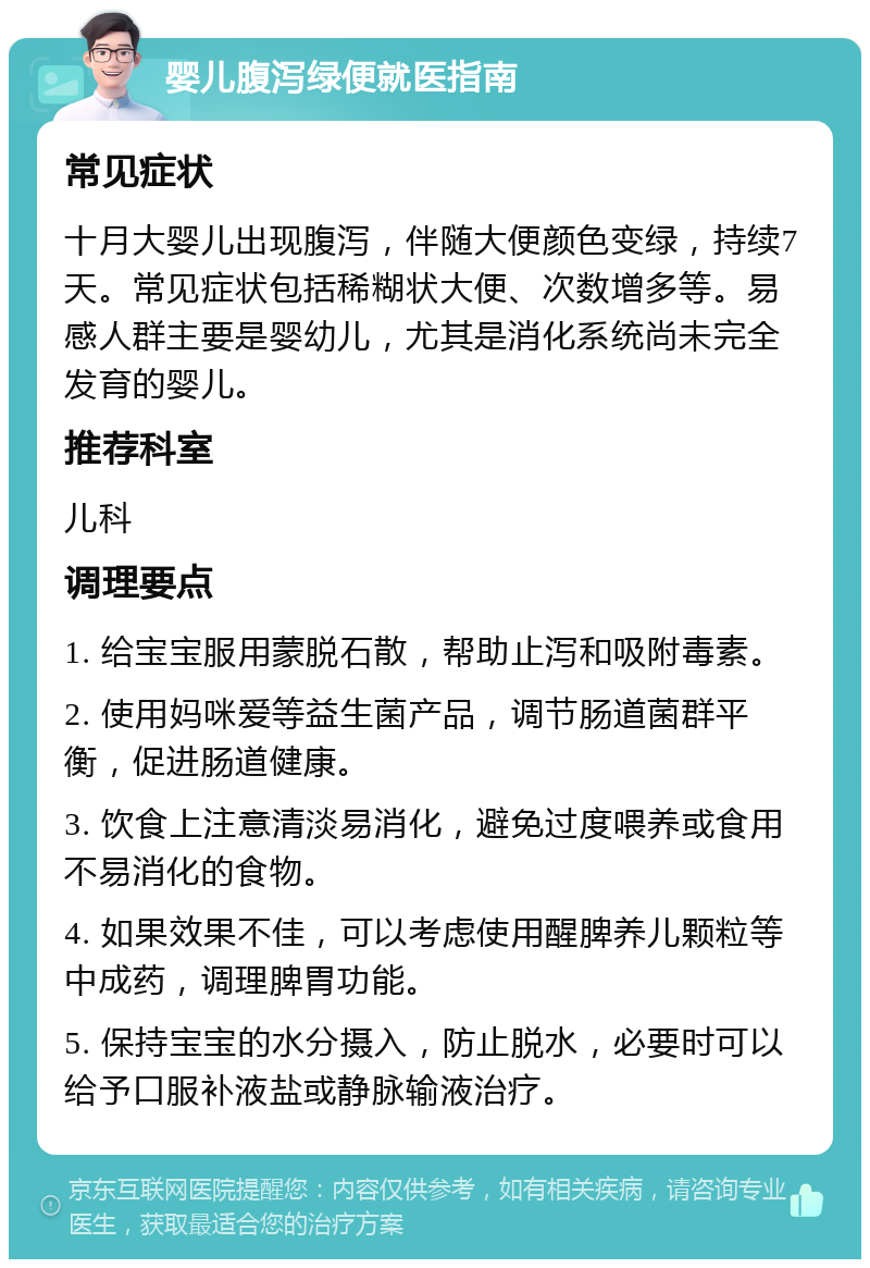 婴儿腹泻绿便就医指南 常见症状 十月大婴儿出现腹泻，伴随大便颜色变绿，持续7天。常见症状包括稀糊状大便、次数增多等。易感人群主要是婴幼儿，尤其是消化系统尚未完全发育的婴儿。 推荐科室 儿科 调理要点 1. 给宝宝服用蒙脱石散，帮助止泻和吸附毒素。 2. 使用妈咪爱等益生菌产品，调节肠道菌群平衡，促进肠道健康。 3. 饮食上注意清淡易消化，避免过度喂养或食用不易消化的食物。 4. 如果效果不佳，可以考虑使用醒脾养儿颗粒等中成药，调理脾胃功能。 5. 保持宝宝的水分摄入，防止脱水，必要时可以给予口服补液盐或静脉输液治疗。