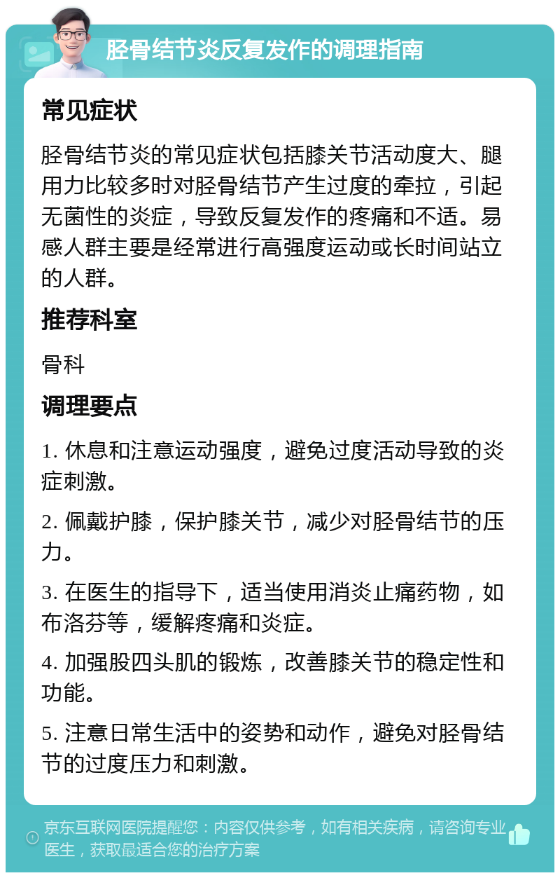 胫骨结节炎反复发作的调理指南 常见症状 胫骨结节炎的常见症状包括膝关节活动度大、腿用力比较多时对胫骨结节产生过度的牵拉，引起无菌性的炎症，导致反复发作的疼痛和不适。易感人群主要是经常进行高强度运动或长时间站立的人群。 推荐科室 骨科 调理要点 1. 休息和注意运动强度，避免过度活动导致的炎症刺激。 2. 佩戴护膝，保护膝关节，减少对胫骨结节的压力。 3. 在医生的指导下，适当使用消炎止痛药物，如布洛芬等，缓解疼痛和炎症。 4. 加强股四头肌的锻炼，改善膝关节的稳定性和功能。 5. 注意日常生活中的姿势和动作，避免对胫骨结节的过度压力和刺激。