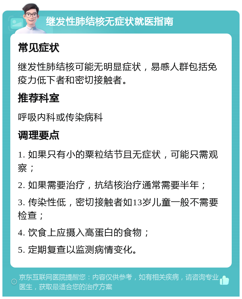 继发性肺结核无症状就医指南 常见症状 继发性肺结核可能无明显症状，易感人群包括免疫力低下者和密切接触者。 推荐科室 呼吸内科或传染病科 调理要点 1. 如果只有小的粟粒结节且无症状，可能只需观察； 2. 如果需要治疗，抗结核治疗通常需要半年； 3. 传染性低，密切接触者如13岁儿童一般不需要检查； 4. 饮食上应摄入高蛋白的食物； 5. 定期复查以监测病情变化。