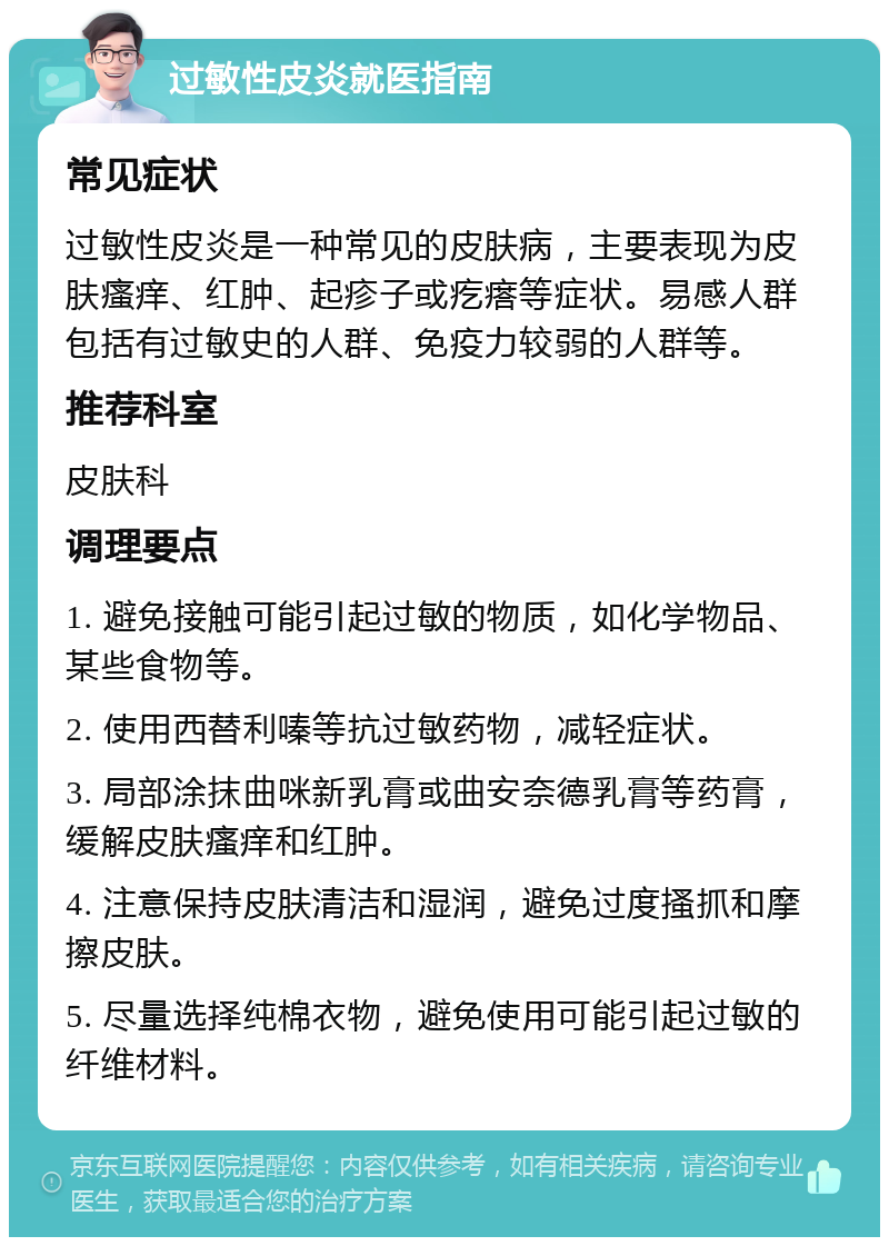 过敏性皮炎就医指南 常见症状 过敏性皮炎是一种常见的皮肤病，主要表现为皮肤瘙痒、红肿、起疹子或疙瘩等症状。易感人群包括有过敏史的人群、免疫力较弱的人群等。 推荐科室 皮肤科 调理要点 1. 避免接触可能引起过敏的物质，如化学物品、某些食物等。 2. 使用西替利嗪等抗过敏药物，减轻症状。 3. 局部涂抹曲咪新乳膏或曲安奈德乳膏等药膏，缓解皮肤瘙痒和红肿。 4. 注意保持皮肤清洁和湿润，避免过度搔抓和摩擦皮肤。 5. 尽量选择纯棉衣物，避免使用可能引起过敏的纤维材料。