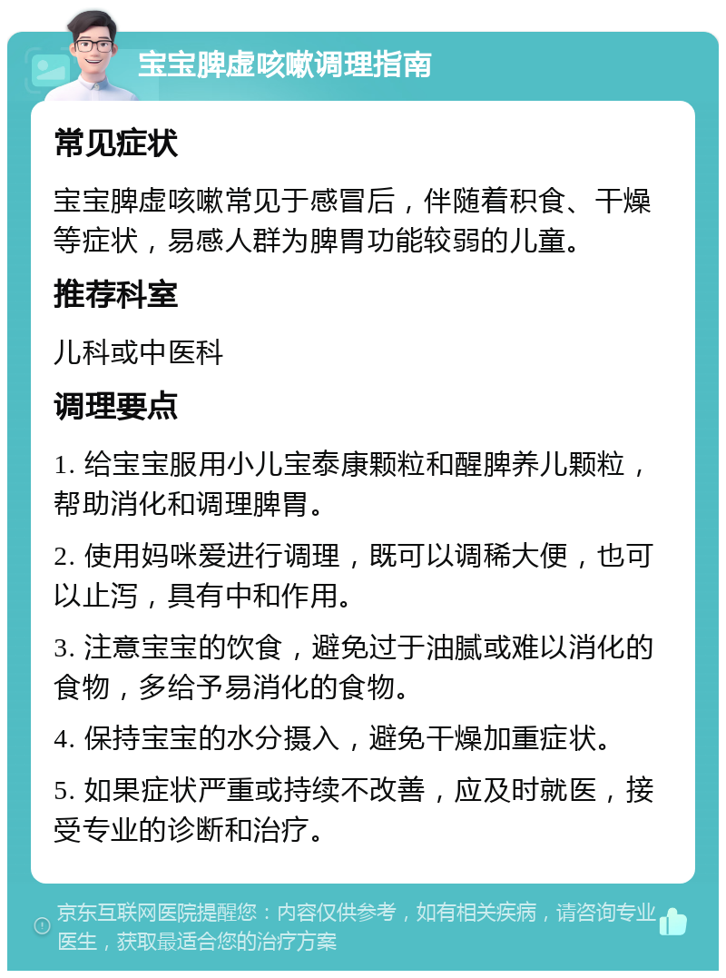 宝宝脾虚咳嗽调理指南 常见症状 宝宝脾虚咳嗽常见于感冒后，伴随着积食、干燥等症状，易感人群为脾胃功能较弱的儿童。 推荐科室 儿科或中医科 调理要点 1. 给宝宝服用小儿宝泰康颗粒和醒脾养儿颗粒，帮助消化和调理脾胃。 2. 使用妈咪爱进行调理，既可以调稀大便，也可以止泻，具有中和作用。 3. 注意宝宝的饮食，避免过于油腻或难以消化的食物，多给予易消化的食物。 4. 保持宝宝的水分摄入，避免干燥加重症状。 5. 如果症状严重或持续不改善，应及时就医，接受专业的诊断和治疗。