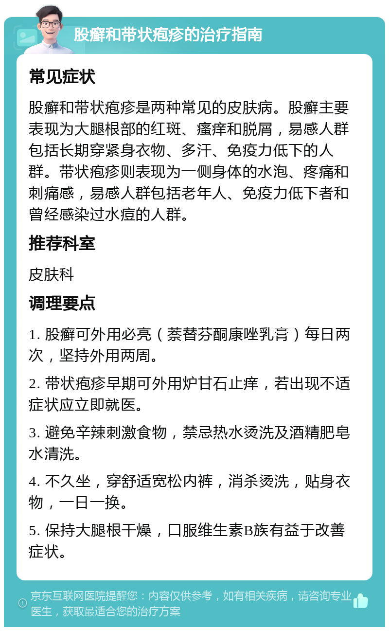 股癣和带状疱疹的治疗指南 常见症状 股癣和带状疱疹是两种常见的皮肤病。股癣主要表现为大腿根部的红斑、瘙痒和脱屑，易感人群包括长期穿紧身衣物、多汗、免疫力低下的人群。带状疱疹则表现为一侧身体的水泡、疼痛和刺痛感，易感人群包括老年人、免疫力低下者和曾经感染过水痘的人群。 推荐科室 皮肤科 调理要点 1. 股癣可外用必亮（萘替芬酮康唑乳膏）每日两次，坚持外用两周。 2. 带状疱疹早期可外用炉甘石止痒，若出现不适症状应立即就医。 3. 避免辛辣刺激食物，禁忌热水烫洗及酒精肥皂水清洗。 4. 不久坐，穿舒适宽松内裤，消杀烫洗，贴身衣物，一日一换。 5. 保持大腿根干燥，口服维生素B族有益于改善症状。