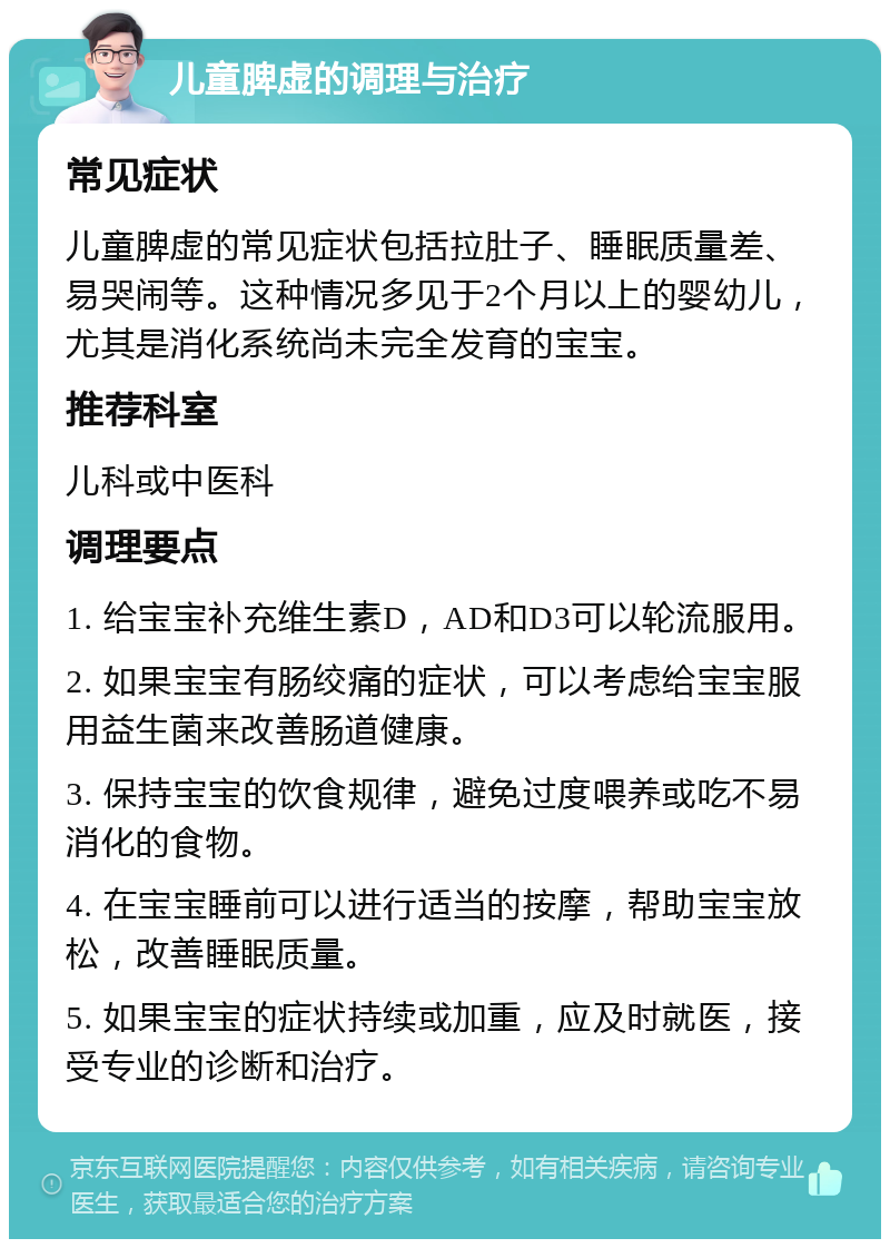 儿童脾虚的调理与治疗 常见症状 儿童脾虚的常见症状包括拉肚子、睡眠质量差、易哭闹等。这种情况多见于2个月以上的婴幼儿，尤其是消化系统尚未完全发育的宝宝。 推荐科室 儿科或中医科 调理要点 1. 给宝宝补充维生素D，AD和D3可以轮流服用。 2. 如果宝宝有肠绞痛的症状，可以考虑给宝宝服用益生菌来改善肠道健康。 3. 保持宝宝的饮食规律，避免过度喂养或吃不易消化的食物。 4. 在宝宝睡前可以进行适当的按摩，帮助宝宝放松，改善睡眠质量。 5. 如果宝宝的症状持续或加重，应及时就医，接受专业的诊断和治疗。