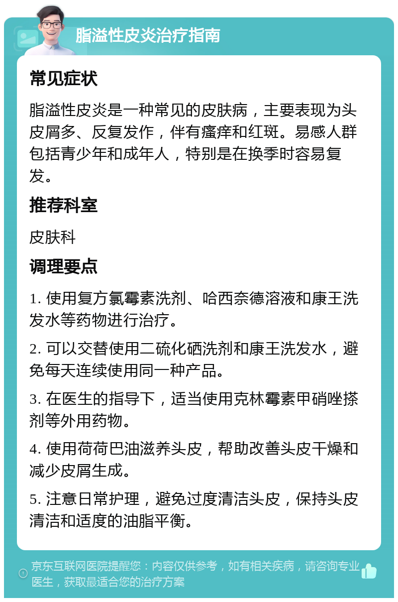 脂溢性皮炎治疗指南 常见症状 脂溢性皮炎是一种常见的皮肤病，主要表现为头皮屑多、反复发作，伴有瘙痒和红斑。易感人群包括青少年和成年人，特别是在换季时容易复发。 推荐科室 皮肤科 调理要点 1. 使用复方氯霉素洗剂、哈西奈德溶液和康王洗发水等药物进行治疗。 2. 可以交替使用二硫化硒洗剂和康王洗发水，避免每天连续使用同一种产品。 3. 在医生的指导下，适当使用克林霉素甲硝唑搽剂等外用药物。 4. 使用荷荷巴油滋养头皮，帮助改善头皮干燥和减少皮屑生成。 5. 注意日常护理，避免过度清洁头皮，保持头皮清洁和适度的油脂平衡。