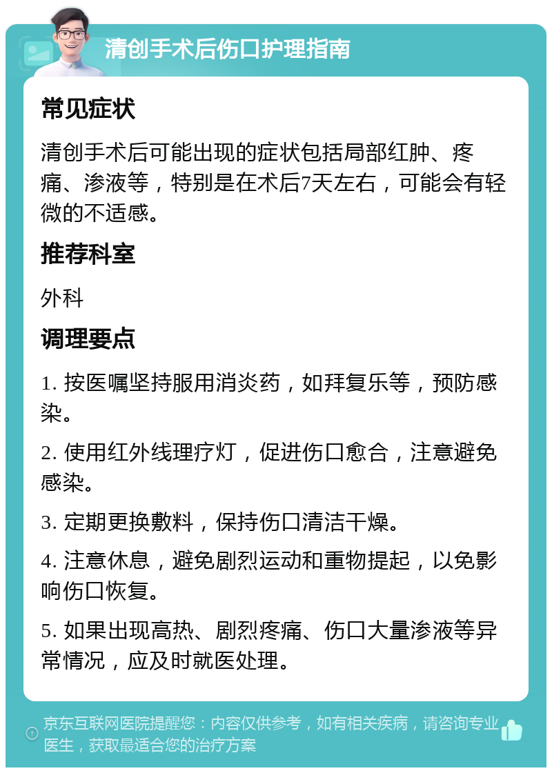 清创手术后伤口护理指南 常见症状 清创手术后可能出现的症状包括局部红肿、疼痛、渗液等，特别是在术后7天左右，可能会有轻微的不适感。 推荐科室 外科 调理要点 1. 按医嘱坚持服用消炎药，如拜复乐等，预防感染。 2. 使用红外线理疗灯，促进伤口愈合，注意避免感染。 3. 定期更换敷料，保持伤口清洁干燥。 4. 注意休息，避免剧烈运动和重物提起，以免影响伤口恢复。 5. 如果出现高热、剧烈疼痛、伤口大量渗液等异常情况，应及时就医处理。