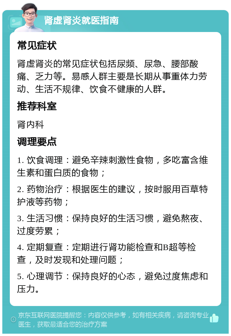 肾虚肾炎就医指南 常见症状 肾虚肾炎的常见症状包括尿频、尿急、腰部酸痛、乏力等。易感人群主要是长期从事重体力劳动、生活不规律、饮食不健康的人群。 推荐科室 肾内科 调理要点 1. 饮食调理：避免辛辣刺激性食物，多吃富含维生素和蛋白质的食物； 2. 药物治疗：根据医生的建议，按时服用百草特护液等药物； 3. 生活习惯：保持良好的生活习惯，避免熬夜、过度劳累； 4. 定期复查：定期进行肾功能检查和B超等检查，及时发现和处理问题； 5. 心理调节：保持良好的心态，避免过度焦虑和压力。