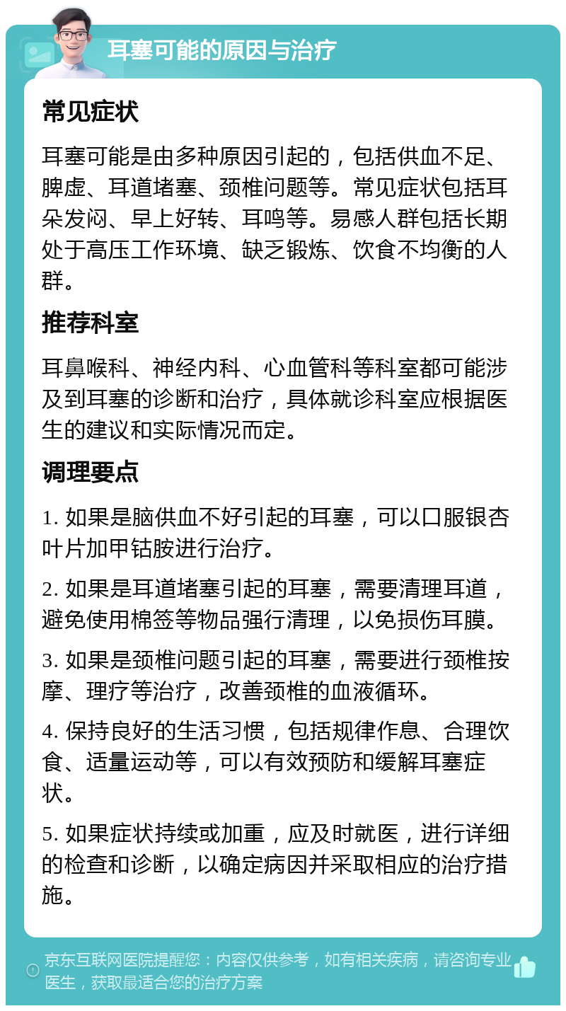 耳塞可能的原因与治疗 常见症状 耳塞可能是由多种原因引起的，包括供血不足、脾虚、耳道堵塞、颈椎问题等。常见症状包括耳朵发闷、早上好转、耳鸣等。易感人群包括长期处于高压工作环境、缺乏锻炼、饮食不均衡的人群。 推荐科室 耳鼻喉科、神经内科、心血管科等科室都可能涉及到耳塞的诊断和治疗，具体就诊科室应根据医生的建议和实际情况而定。 调理要点 1. 如果是脑供血不好引起的耳塞，可以口服银杏叶片加甲钴胺进行治疗。 2. 如果是耳道堵塞引起的耳塞，需要清理耳道，避免使用棉签等物品强行清理，以免损伤耳膜。 3. 如果是颈椎问题引起的耳塞，需要进行颈椎按摩、理疗等治疗，改善颈椎的血液循环。 4. 保持良好的生活习惯，包括规律作息、合理饮食、适量运动等，可以有效预防和缓解耳塞症状。 5. 如果症状持续或加重，应及时就医，进行详细的检查和诊断，以确定病因并采取相应的治疗措施。