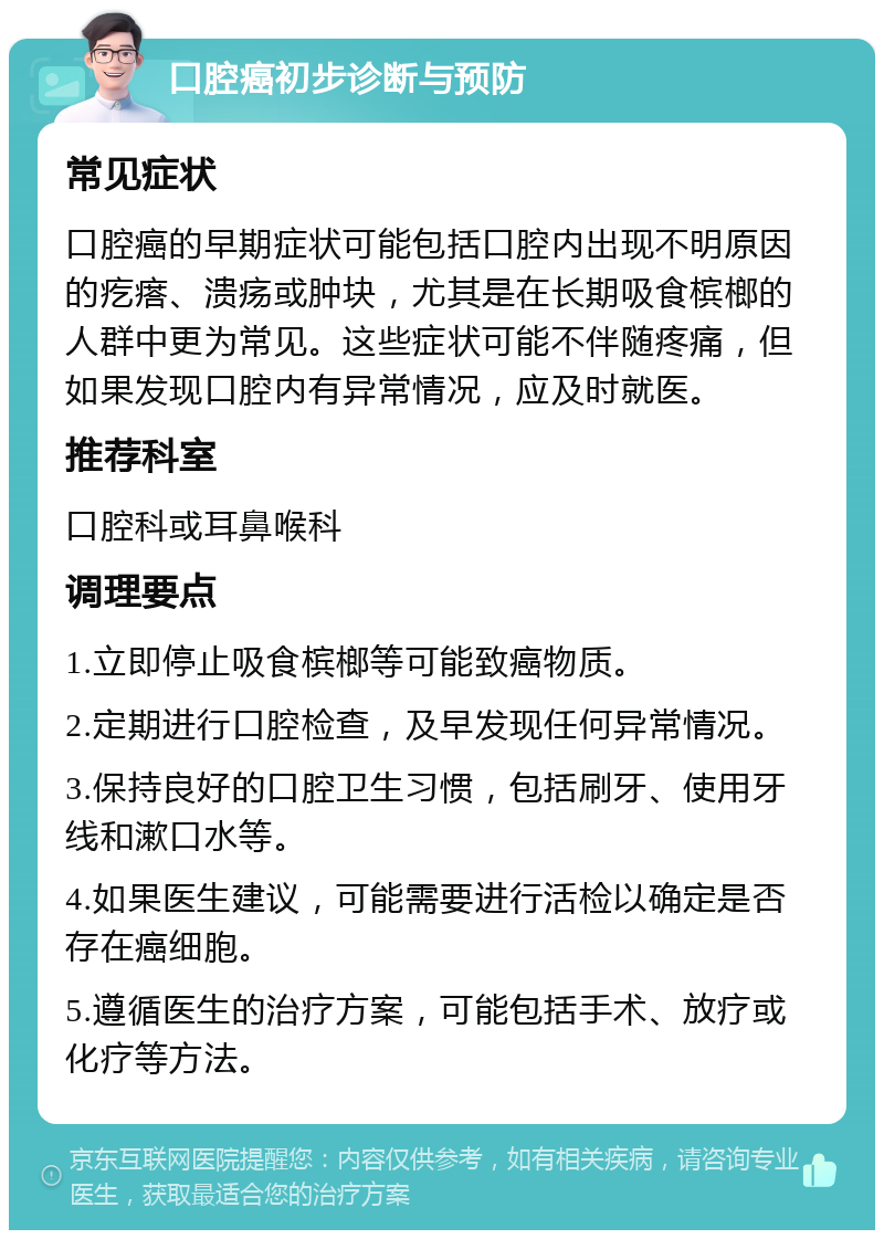 口腔癌初步诊断与预防 常见症状 口腔癌的早期症状可能包括口腔内出现不明原因的疙瘩、溃疡或肿块，尤其是在长期吸食槟榔的人群中更为常见。这些症状可能不伴随疼痛，但如果发现口腔内有异常情况，应及时就医。 推荐科室 口腔科或耳鼻喉科 调理要点 1.立即停止吸食槟榔等可能致癌物质。 2.定期进行口腔检查，及早发现任何异常情况。 3.保持良好的口腔卫生习惯，包括刷牙、使用牙线和漱口水等。 4.如果医生建议，可能需要进行活检以确定是否存在癌细胞。 5.遵循医生的治疗方案，可能包括手术、放疗或化疗等方法。