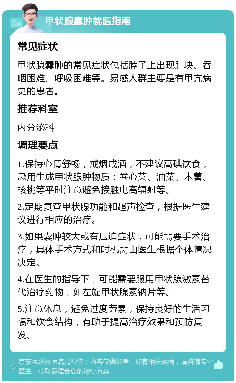 甲状腺囊肿就医指南 常见症状 甲状腺囊肿的常见症状包括脖子上出现肿块、吞咽困难、呼吸困难等。易感人群主要是有甲亢病史的患者。 推荐科室 内分泌科 调理要点 1.保持心情舒畅，戒烟戒酒，不建议高碘饮食，忌用生成甲状腺肿物质：卷心菜、油菜、木薯、核桃等平时注意避免接触电离辐射等。 2.定期复查甲状腺功能和超声检查，根据医生建议进行相应的治疗。 3.如果囊肿较大或有压迫症状，可能需要手术治疗，具体手术方式和时机需由医生根据个体情况决定。 4.在医生的指导下，可能需要服用甲状腺激素替代治疗药物，如左旋甲状腺素钠片等。 5.注意休息，避免过度劳累，保持良好的生活习惯和饮食结构，有助于提高治疗效果和预防复发。