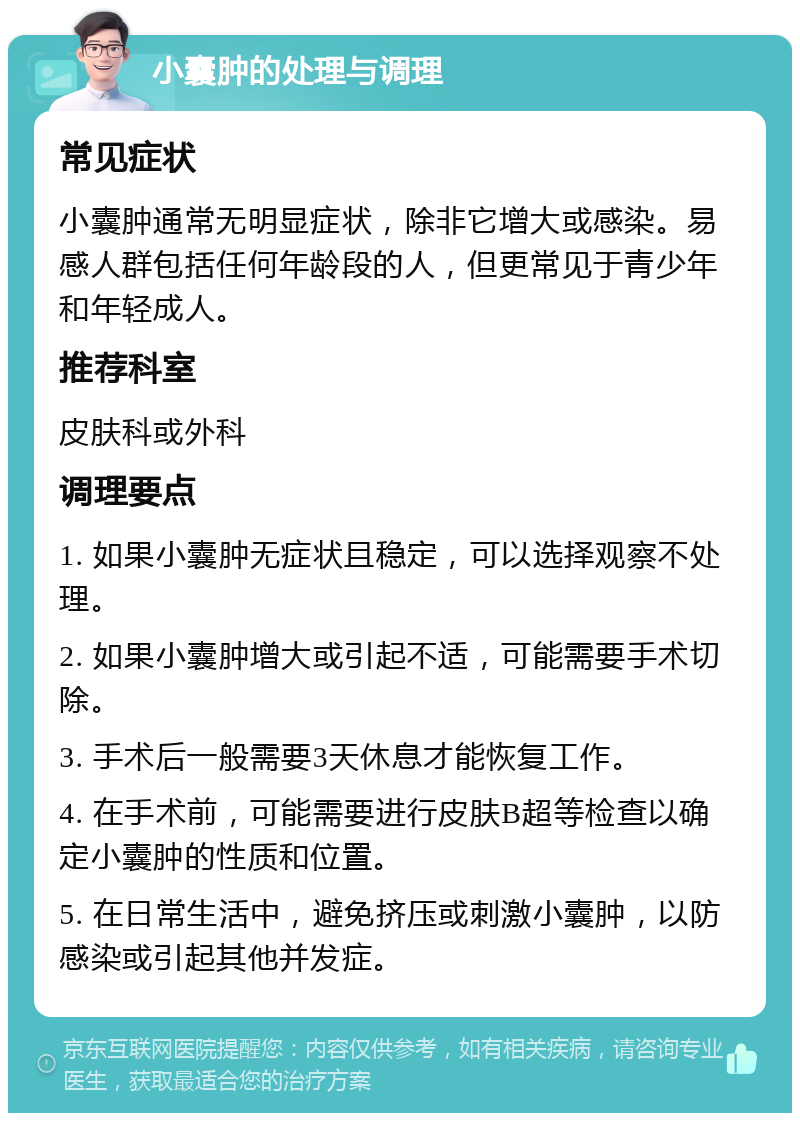 小囊肿的处理与调理 常见症状 小囊肿通常无明显症状，除非它增大或感染。易感人群包括任何年龄段的人，但更常见于青少年和年轻成人。 推荐科室 皮肤科或外科 调理要点 1. 如果小囊肿无症状且稳定，可以选择观察不处理。 2. 如果小囊肿增大或引起不适，可能需要手术切除。 3. 手术后一般需要3天休息才能恢复工作。 4. 在手术前，可能需要进行皮肤B超等检查以确定小囊肿的性质和位置。 5. 在日常生活中，避免挤压或刺激小囊肿，以防感染或引起其他并发症。