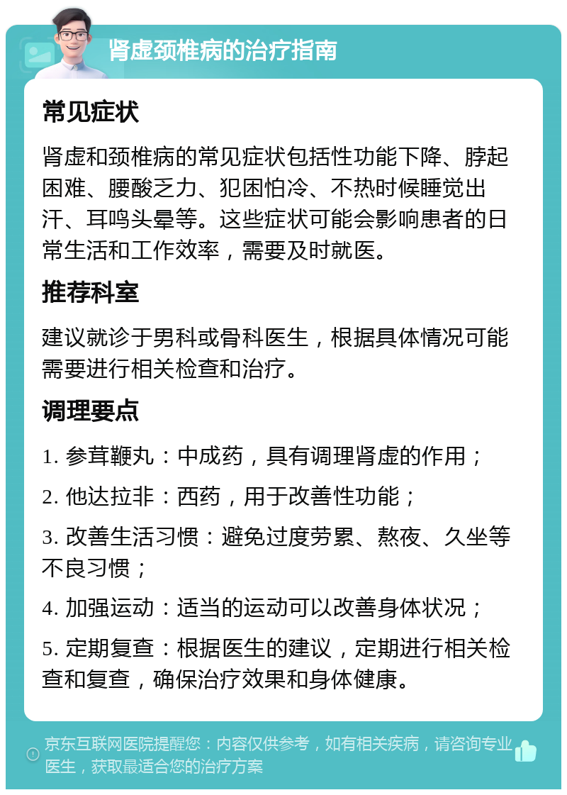 肾虚颈椎病的治疗指南 常见症状 肾虚和颈椎病的常见症状包括性功能下降、脖起困难、腰酸乏力、犯困怕冷、不热时候睡觉出汗、耳鸣头晕等。这些症状可能会影响患者的日常生活和工作效率，需要及时就医。 推荐科室 建议就诊于男科或骨科医生，根据具体情况可能需要进行相关检查和治疗。 调理要点 1. 参茸鞭丸：中成药，具有调理肾虚的作用； 2. 他达拉非：西药，用于改善性功能； 3. 改善生活习惯：避免过度劳累、熬夜、久坐等不良习惯； 4. 加强运动：适当的运动可以改善身体状况； 5. 定期复查：根据医生的建议，定期进行相关检查和复查，确保治疗效果和身体健康。