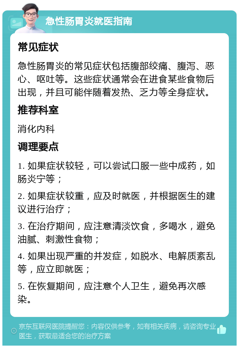 急性肠胃炎就医指南 常见症状 急性肠胃炎的常见症状包括腹部绞痛、腹泻、恶心、呕吐等。这些症状通常会在进食某些食物后出现，并且可能伴随着发热、乏力等全身症状。 推荐科室 消化内科 调理要点 1. 如果症状较轻，可以尝试口服一些中成药，如肠炎宁等； 2. 如果症状较重，应及时就医，并根据医生的建议进行治疗； 3. 在治疗期间，应注意清淡饮食，多喝水，避免油腻、刺激性食物； 4. 如果出现严重的并发症，如脱水、电解质紊乱等，应立即就医； 5. 在恢复期间，应注意个人卫生，避免再次感染。