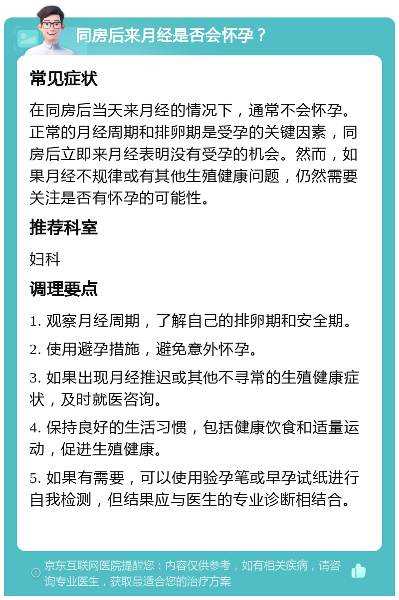 同房后来月经是否会怀孕？ 常见症状 在同房后当天来月经的情况下，通常不会怀孕。正常的月经周期和排卵期是受孕的关键因素，同房后立即来月经表明没有受孕的机会。然而，如果月经不规律或有其他生殖健康问题，仍然需要关注是否有怀孕的可能性。 推荐科室 妇科 调理要点 1. 观察月经周期，了解自己的排卵期和安全期。 2. 使用避孕措施，避免意外怀孕。 3. 如果出现月经推迟或其他不寻常的生殖健康症状，及时就医咨询。 4. 保持良好的生活习惯，包括健康饮食和适量运动，促进生殖健康。 5. 如果有需要，可以使用验孕笔或早孕试纸进行自我检测，但结果应与医生的专业诊断相结合。