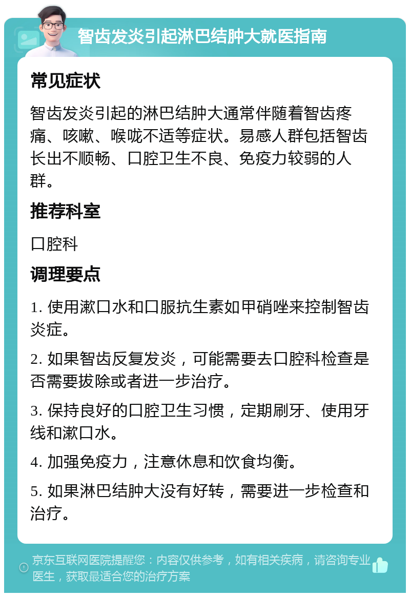 智齿发炎引起淋巴结肿大就医指南 常见症状 智齿发炎引起的淋巴结肿大通常伴随着智齿疼痛、咳嗽、喉咙不适等症状。易感人群包括智齿长出不顺畅、口腔卫生不良、免疫力较弱的人群。 推荐科室 口腔科 调理要点 1. 使用漱口水和口服抗生素如甲硝唑来控制智齿炎症。 2. 如果智齿反复发炎，可能需要去口腔科检查是否需要拔除或者进一步治疗。 3. 保持良好的口腔卫生习惯，定期刷牙、使用牙线和漱口水。 4. 加强免疫力，注意休息和饮食均衡。 5. 如果淋巴结肿大没有好转，需要进一步检查和治疗。