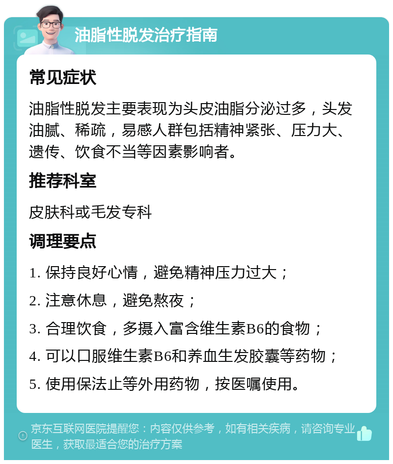 油脂性脱发治疗指南 常见症状 油脂性脱发主要表现为头皮油脂分泌过多，头发油腻、稀疏，易感人群包括精神紧张、压力大、遗传、饮食不当等因素影响者。 推荐科室 皮肤科或毛发专科 调理要点 1. 保持良好心情，避免精神压力过大； 2. 注意休息，避免熬夜； 3. 合理饮食，多摄入富含维生素B6的食物； 4. 可以口服维生素B6和养血生发胶囊等药物； 5. 使用保法止等外用药物，按医嘱使用。