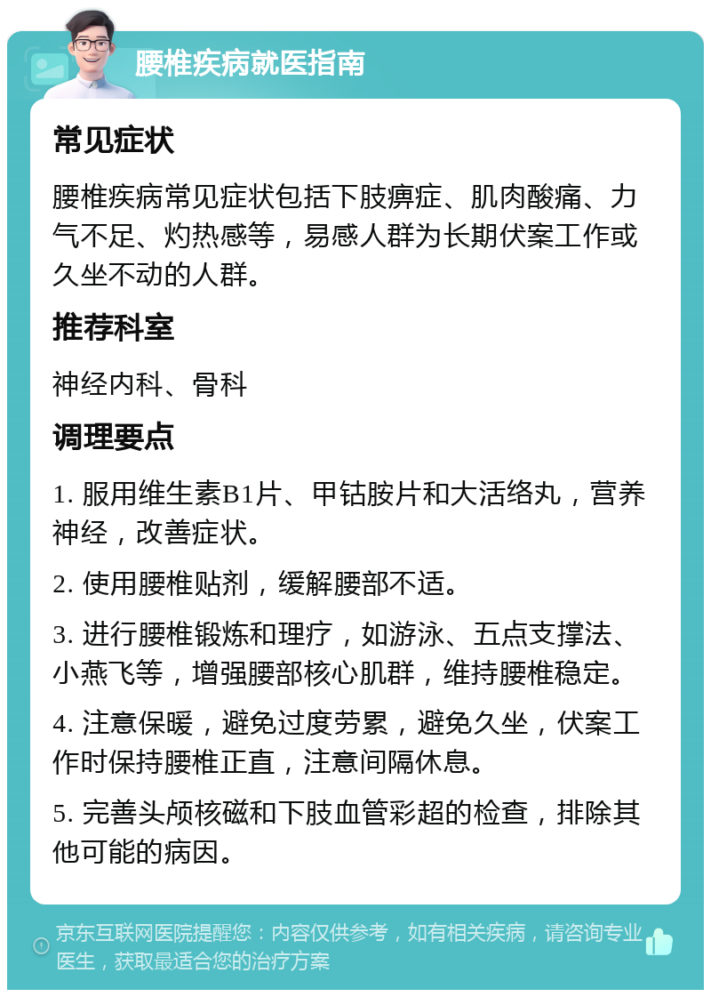 腰椎疾病就医指南 常见症状 腰椎疾病常见症状包括下肢痹症、肌肉酸痛、力气不足、灼热感等，易感人群为长期伏案工作或久坐不动的人群。 推荐科室 神经内科、骨科 调理要点 1. 服用维生素B1片、甲钴胺片和大活络丸，营养神经，改善症状。 2. 使用腰椎贴剂，缓解腰部不适。 3. 进行腰椎锻炼和理疗，如游泳、五点支撑法、小燕飞等，增强腰部核心肌群，维持腰椎稳定。 4. 注意保暖，避免过度劳累，避免久坐，伏案工作时保持腰椎正直，注意间隔休息。 5. 完善头颅核磁和下肢血管彩超的检查，排除其他可能的病因。