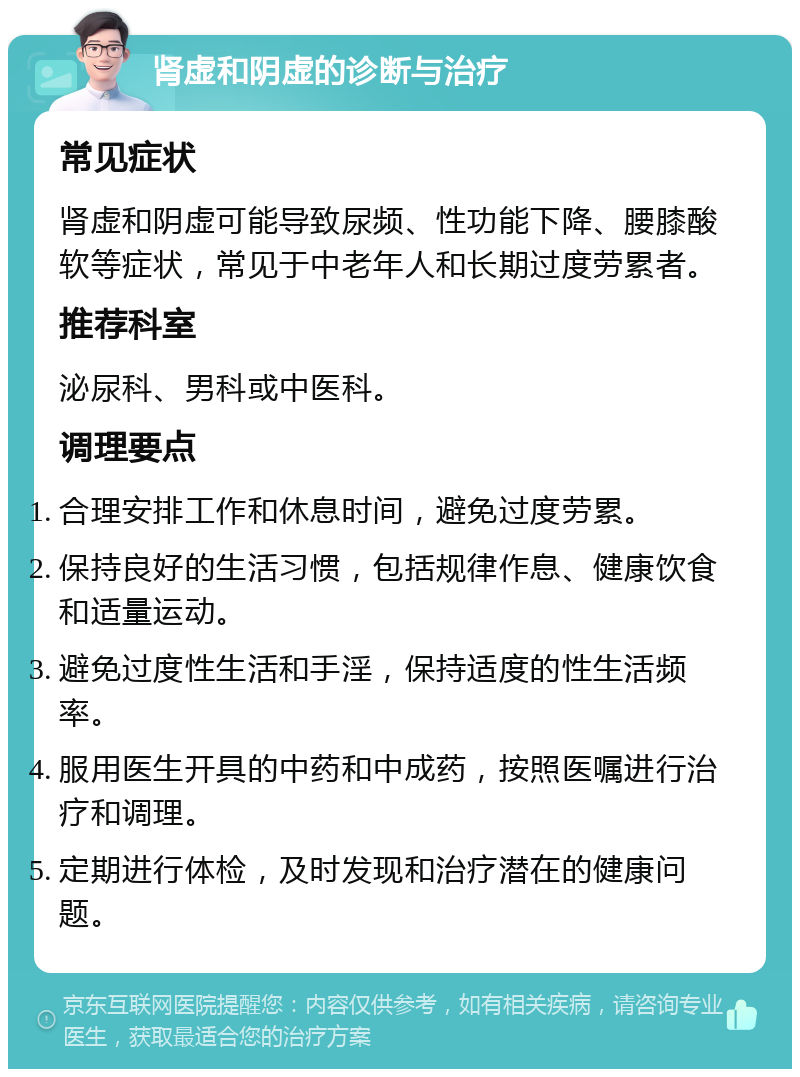 肾虚和阴虚的诊断与治疗 常见症状 肾虚和阴虚可能导致尿频、性功能下降、腰膝酸软等症状，常见于中老年人和长期过度劳累者。 推荐科室 泌尿科、男科或中医科。 调理要点 合理安排工作和休息时间，避免过度劳累。 保持良好的生活习惯，包括规律作息、健康饮食和适量运动。 避免过度性生活和手淫，保持适度的性生活频率。 服用医生开具的中药和中成药，按照医嘱进行治疗和调理。 定期进行体检，及时发现和治疗潜在的健康问题。