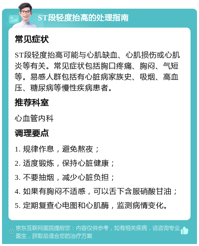 ST段轻度抬高的处理指南 常见症状 ST段轻度抬高可能与心肌缺血、心肌损伤或心肌炎等有关。常见症状包括胸口疼痛、胸闷、气短等。易感人群包括有心脏病家族史、吸烟、高血压、糖尿病等慢性疾病患者。 推荐科室 心血管内科 调理要点 1. 规律作息，避免熬夜； 2. 适度锻炼，保持心脏健康； 3. 不要抽烟，减少心脏负担； 4. 如果有胸闷不适感，可以舌下含服硝酸甘油； 5. 定期复查心电图和心肌酶，监测病情变化。