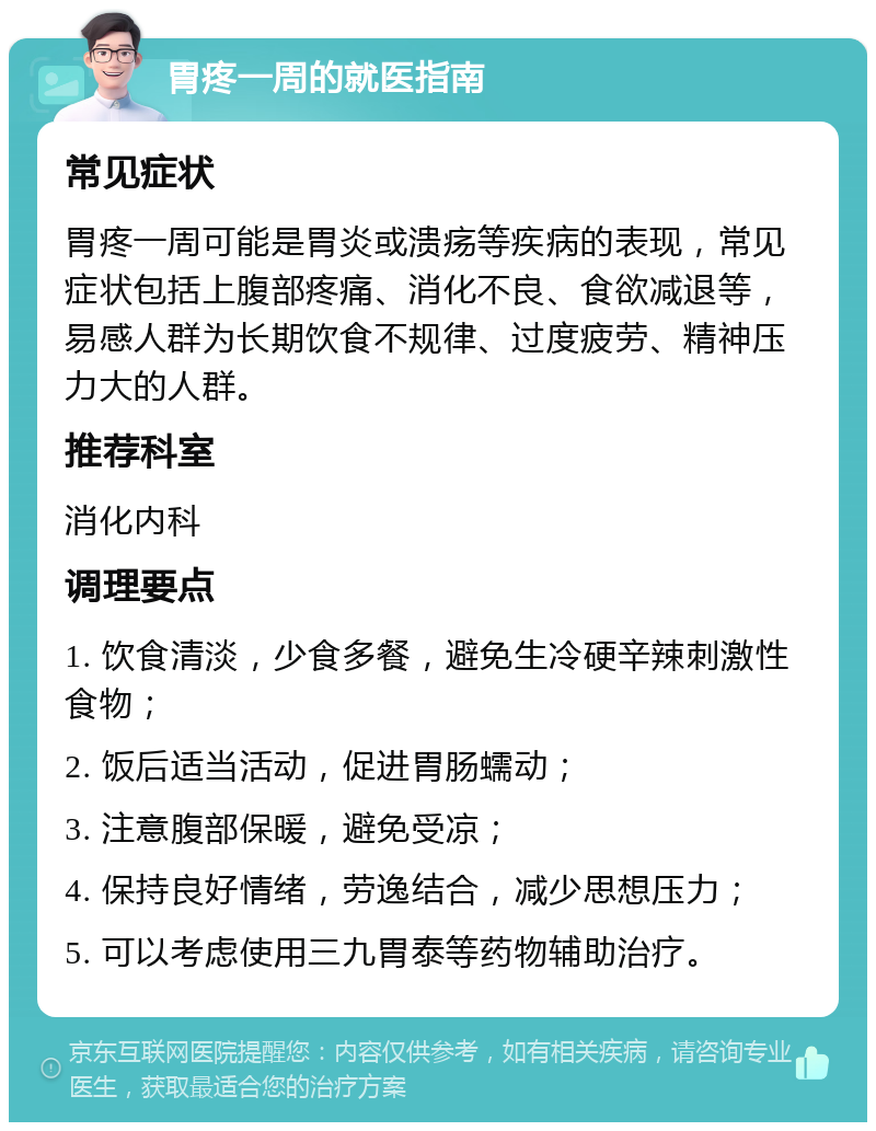 胃疼一周的就医指南 常见症状 胃疼一周可能是胃炎或溃疡等疾病的表现，常见症状包括上腹部疼痛、消化不良、食欲减退等，易感人群为长期饮食不规律、过度疲劳、精神压力大的人群。 推荐科室 消化内科 调理要点 1. 饮食清淡，少食多餐，避免生冷硬辛辣刺激性食物； 2. 饭后适当活动，促进胃肠蠕动； 3. 注意腹部保暖，避免受凉； 4. 保持良好情绪，劳逸结合，减少思想压力； 5. 可以考虑使用三九胃泰等药物辅助治疗。