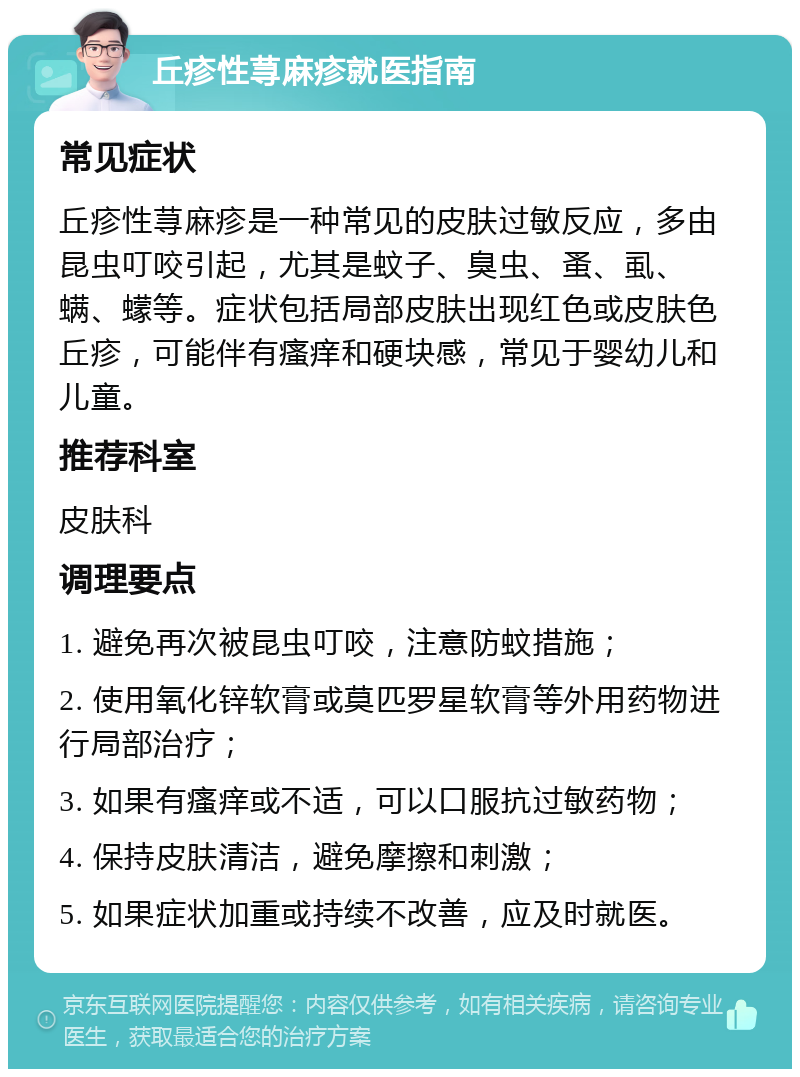 丘疹性荨麻疹就医指南 常见症状 丘疹性荨麻疹是一种常见的皮肤过敏反应，多由昆虫叮咬引起，尤其是蚊子、臭虫、蚤、虱、螨、蠓等。症状包括局部皮肤出现红色或皮肤色丘疹，可能伴有瘙痒和硬块感，常见于婴幼儿和儿童。 推荐科室 皮肤科 调理要点 1. 避免再次被昆虫叮咬，注意防蚊措施； 2. 使用氧化锌软膏或莫匹罗星软膏等外用药物进行局部治疗； 3. 如果有瘙痒或不适，可以口服抗过敏药物； 4. 保持皮肤清洁，避免摩擦和刺激； 5. 如果症状加重或持续不改善，应及时就医。