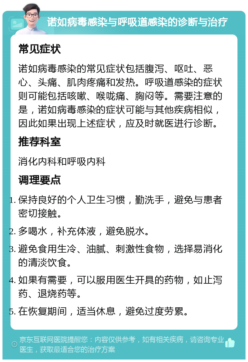 诺如病毒感染与呼吸道感染的诊断与治疗 常见症状 诺如病毒感染的常见症状包括腹泻、呕吐、恶心、头痛、肌肉疼痛和发热。呼吸道感染的症状则可能包括咳嗽、喉咙痛、胸闷等。需要注意的是，诺如病毒感染的症状可能与其他疾病相似，因此如果出现上述症状，应及时就医进行诊断。 推荐科室 消化内科和呼吸内科 调理要点 保持良好的个人卫生习惯，勤洗手，避免与患者密切接触。 多喝水，补充体液，避免脱水。 避免食用生冷、油腻、刺激性食物，选择易消化的清淡饮食。 如果有需要，可以服用医生开具的药物，如止泻药、退烧药等。 在恢复期间，适当休息，避免过度劳累。