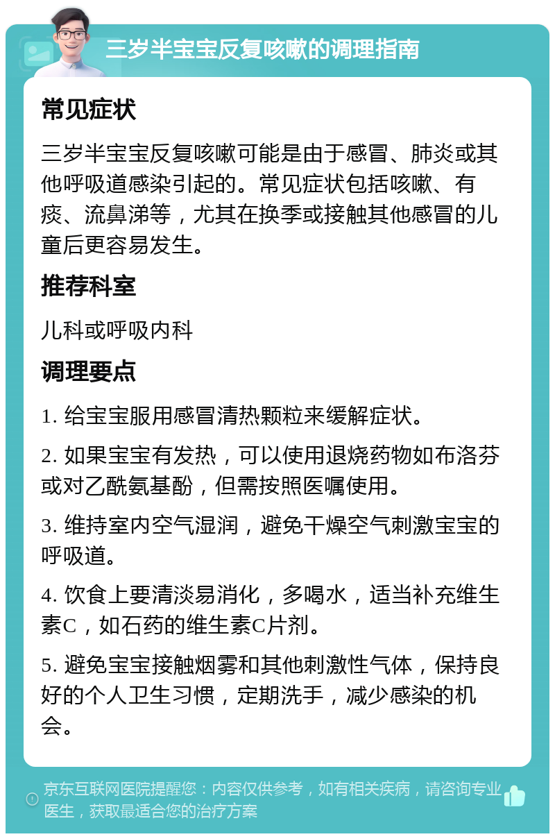 三岁半宝宝反复咳嗽的调理指南 常见症状 三岁半宝宝反复咳嗽可能是由于感冒、肺炎或其他呼吸道感染引起的。常见症状包括咳嗽、有痰、流鼻涕等，尤其在换季或接触其他感冒的儿童后更容易发生。 推荐科室 儿科或呼吸内科 调理要点 1. 给宝宝服用感冒清热颗粒来缓解症状。 2. 如果宝宝有发热，可以使用退烧药物如布洛芬或对乙酰氨基酚，但需按照医嘱使用。 3. 维持室内空气湿润，避免干燥空气刺激宝宝的呼吸道。 4. 饮食上要清淡易消化，多喝水，适当补充维生素C，如石药的维生素C片剂。 5. 避免宝宝接触烟雾和其他刺激性气体，保持良好的个人卫生习惯，定期洗手，减少感染的机会。