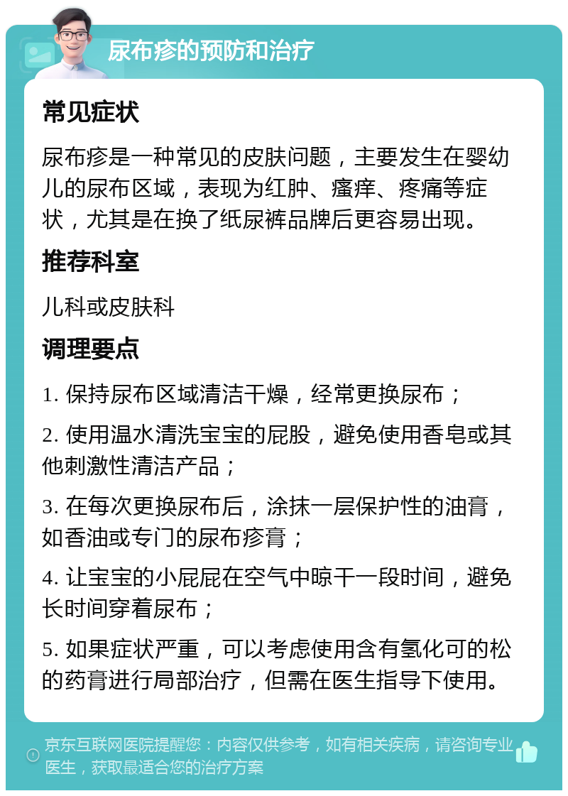 尿布疹的预防和治疗 常见症状 尿布疹是一种常见的皮肤问题，主要发生在婴幼儿的尿布区域，表现为红肿、瘙痒、疼痛等症状，尤其是在换了纸尿裤品牌后更容易出现。 推荐科室 儿科或皮肤科 调理要点 1. 保持尿布区域清洁干燥，经常更换尿布； 2. 使用温水清洗宝宝的屁股，避免使用香皂或其他刺激性清洁产品； 3. 在每次更换尿布后，涂抹一层保护性的油膏，如香油或专门的尿布疹膏； 4. 让宝宝的小屁屁在空气中晾干一段时间，避免长时间穿着尿布； 5. 如果症状严重，可以考虑使用含有氢化可的松的药膏进行局部治疗，但需在医生指导下使用。