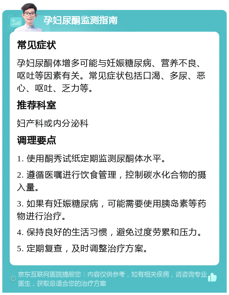 孕妇尿酮监测指南 常见症状 孕妇尿酮体增多可能与妊娠糖尿病、营养不良、呕吐等因素有关。常见症状包括口渴、多尿、恶心、呕吐、乏力等。 推荐科室 妇产科或内分泌科 调理要点 1. 使用酮秀试纸定期监测尿酮体水平。 2. 遵循医嘱进行饮食管理，控制碳水化合物的摄入量。 3. 如果有妊娠糖尿病，可能需要使用胰岛素等药物进行治疗。 4. 保持良好的生活习惯，避免过度劳累和压力。 5. 定期复查，及时调整治疗方案。