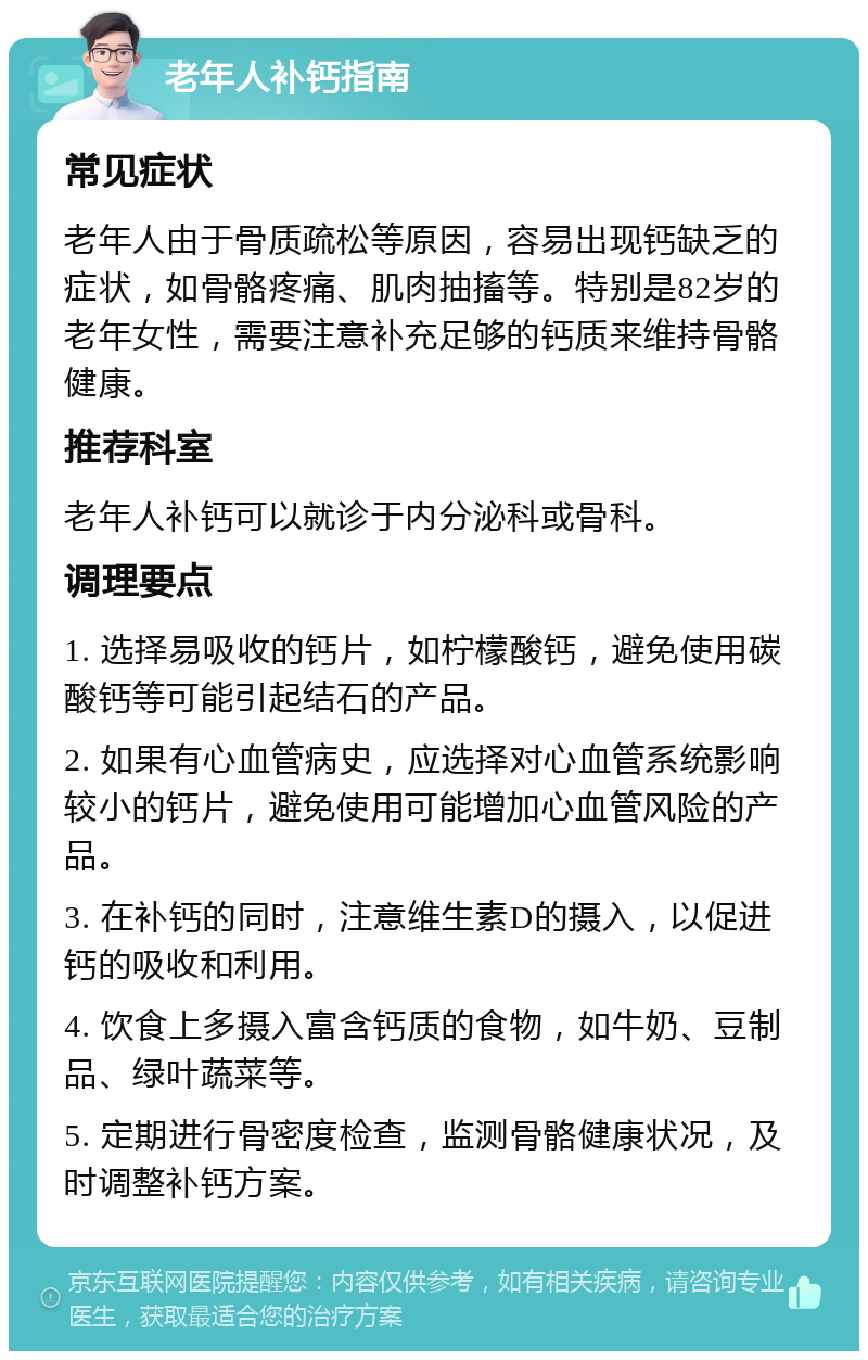 老年人补钙指南 常见症状 老年人由于骨质疏松等原因，容易出现钙缺乏的症状，如骨骼疼痛、肌肉抽搐等。特别是82岁的老年女性，需要注意补充足够的钙质来维持骨骼健康。 推荐科室 老年人补钙可以就诊于内分泌科或骨科。 调理要点 1. 选择易吸收的钙片，如柠檬酸钙，避免使用碳酸钙等可能引起结石的产品。 2. 如果有心血管病史，应选择对心血管系统影响较小的钙片，避免使用可能增加心血管风险的产品。 3. 在补钙的同时，注意维生素D的摄入，以促进钙的吸收和利用。 4. 饮食上多摄入富含钙质的食物，如牛奶、豆制品、绿叶蔬菜等。 5. 定期进行骨密度检查，监测骨骼健康状况，及时调整补钙方案。