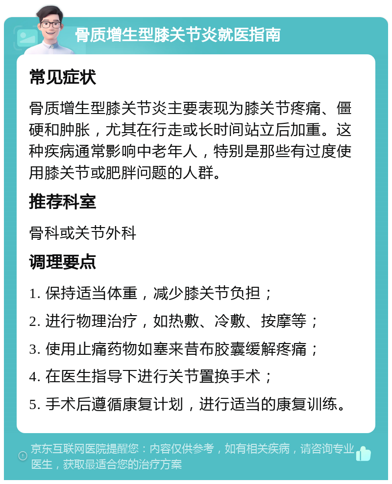 骨质增生型膝关节炎就医指南 常见症状 骨质增生型膝关节炎主要表现为膝关节疼痛、僵硬和肿胀，尤其在行走或长时间站立后加重。这种疾病通常影响中老年人，特别是那些有过度使用膝关节或肥胖问题的人群。 推荐科室 骨科或关节外科 调理要点 1. 保持适当体重，减少膝关节负担； 2. 进行物理治疗，如热敷、冷敷、按摩等； 3. 使用止痛药物如塞来昔布胶囊缓解疼痛； 4. 在医生指导下进行关节置换手术； 5. 手术后遵循康复计划，进行适当的康复训练。