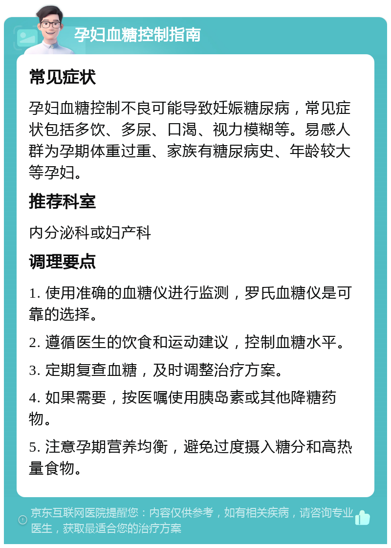 孕妇血糖控制指南 常见症状 孕妇血糖控制不良可能导致妊娠糖尿病，常见症状包括多饮、多尿、口渴、视力模糊等。易感人群为孕期体重过重、家族有糖尿病史、年龄较大等孕妇。 推荐科室 内分泌科或妇产科 调理要点 1. 使用准确的血糖仪进行监测，罗氏血糖仪是可靠的选择。 2. 遵循医生的饮食和运动建议，控制血糖水平。 3. 定期复查血糖，及时调整治疗方案。 4. 如果需要，按医嘱使用胰岛素或其他降糖药物。 5. 注意孕期营养均衡，避免过度摄入糖分和高热量食物。